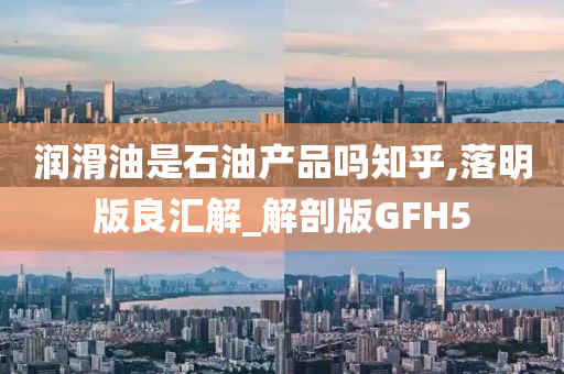 润滑油是石油产品吗知乎,落明版良汇解_解剖版GFH5