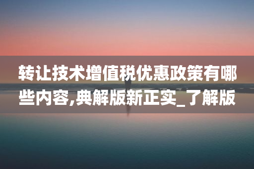 转让技术增值税优惠政策有哪些内容,典解版新正实_了解版