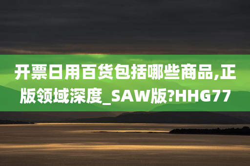 开票日用百货包括哪些商品,正版领域深度_SAW版?HHG77