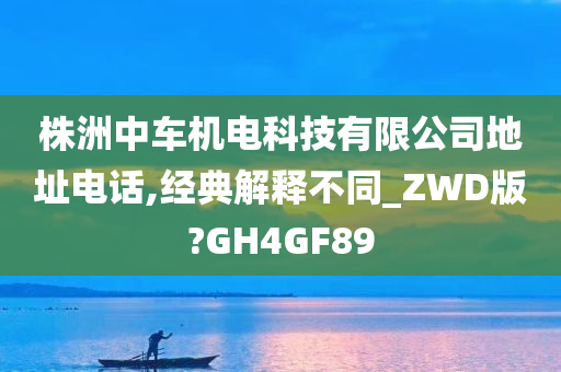 株洲中车机电科技有限公司地址电话,经典解释不同_ZWD版?GH4GF89