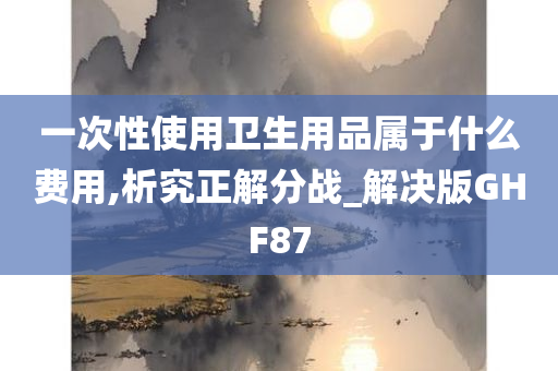 一次性使用卫生用品属于什么费用,析究正解分战_解决版GHF87