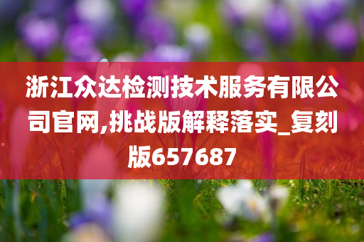 浙江众达检测技术服务有限公司官网,挑战版解释落实_复刻版657687