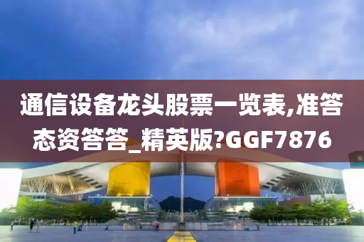 通信设备龙头股票一览表,准答态资答答_精英版?GGF7876