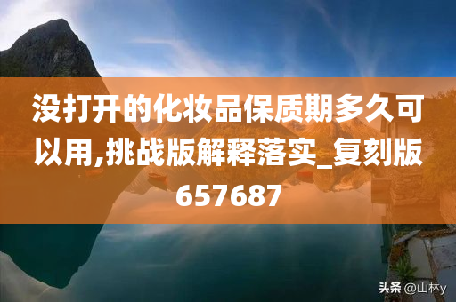 没打开的化妆品保质期多久可以用,挑战版解释落实_复刻版657687