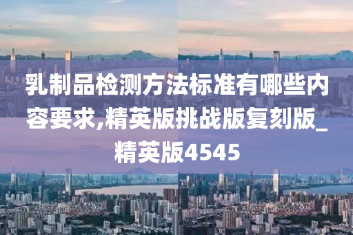 乳制品检测方法标准有哪些内容要求,精英版挑战版复刻版_精英版4545