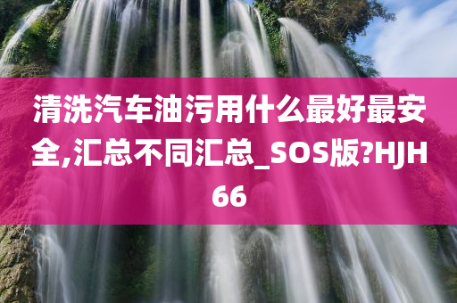 清洗汽车油污用什么最好最安全,汇总不同汇总_SOS版?HJH66