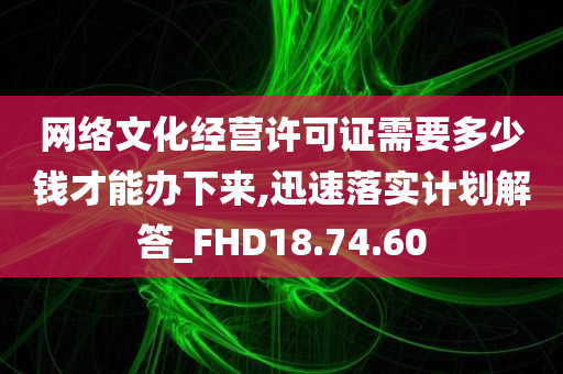 网络文化经营许可证需要多少钱才能办下来,迅速落实计划解答_FHD18.74.60