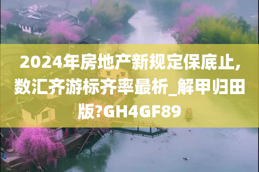 2024年房地产新规定保底止,数汇齐游标齐率最析_解甲归田版?GH4GF89