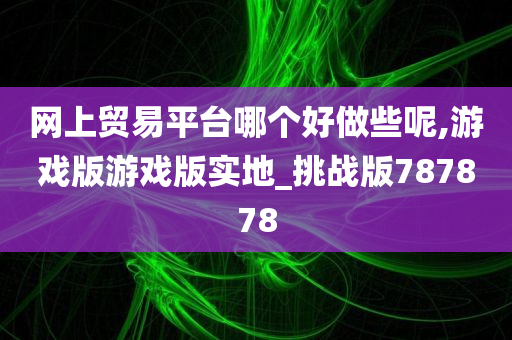 网上贸易平台哪个好做些呢,游戏版游戏版实地_挑战版787878