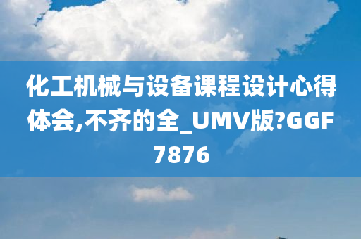 化工机械与设备课程设计心得体会,不齐的全_UMV版?GGF7876