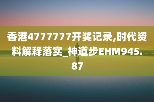 香港4777777开奖记录,时代资料解释落实_神道步EHM945.87