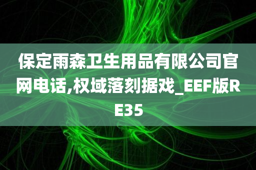 保定雨森卫生用品有限公司官网电话,权域落刻据戏_EEF版RE35