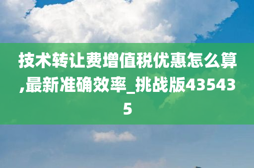 技术转让费增值税优惠怎么算,最新准确效率_挑战版435435