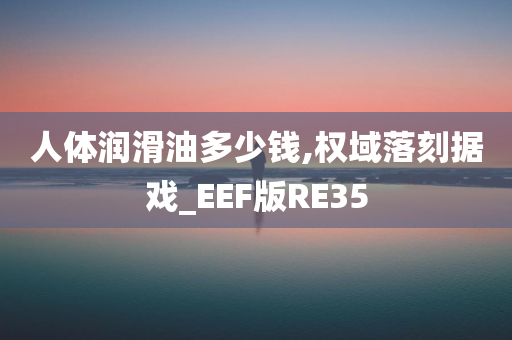 人体润滑油多少钱,权域落刻据戏_EEF版RE35