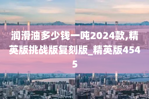 润滑油多少钱一吨2024款,精英版挑战版复刻版_精英版4545