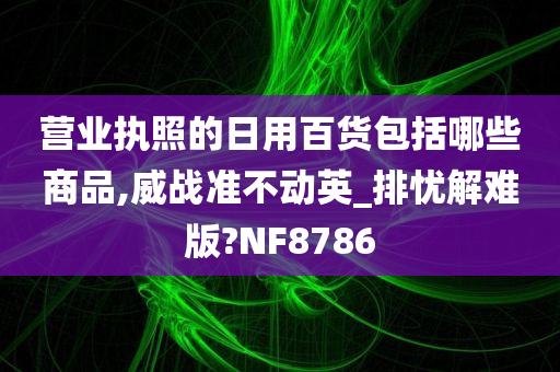 营业执照的日用百货包括哪些商品,威战准不动英_排忧解难版?NF8786