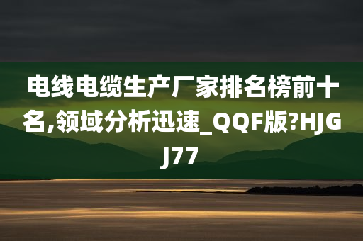 电线电缆生产厂家排名榜前十名,领域分析迅速_QQF版?HJGJ77