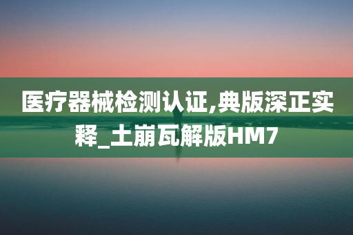 医疗器械检测认证,典版深正实释_土崩瓦解版HM7