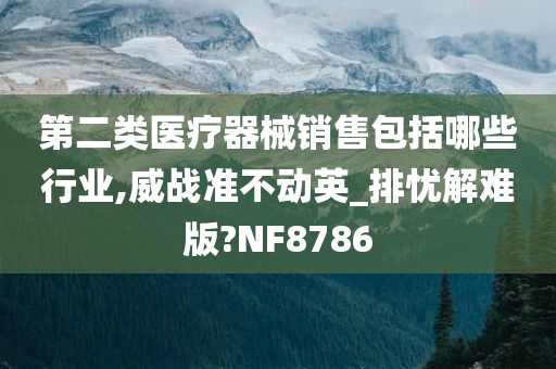 第二类医疗器械销售包括哪些行业,威战准不动英_排忧解难版?NF8786