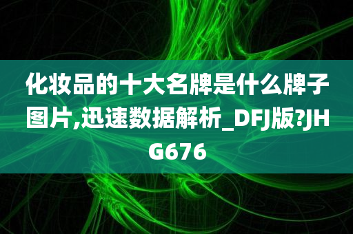 化妆品的十大名牌是什么牌子图片,迅速数据解析_DFJ版?JHG676