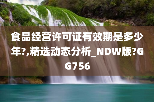 食品经营许可证有效期是多少年?,精选动态分析_NDW版?GG756