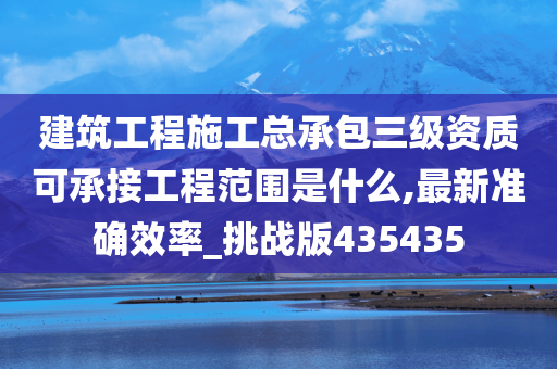 建筑工程施工总承包三级资质可承接工程范围是什么,最新准确效率_挑战版435435