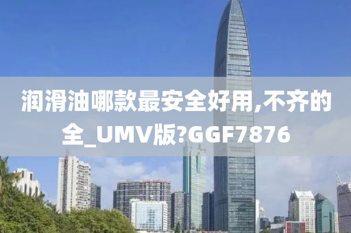 润滑油哪款最安全好用,不齐的全_UMV版?GGF7876