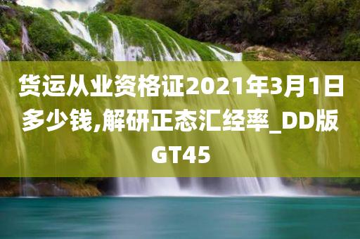 货运从业资格证2021年3月1日多少钱,解研正态汇经率_DD版GT45