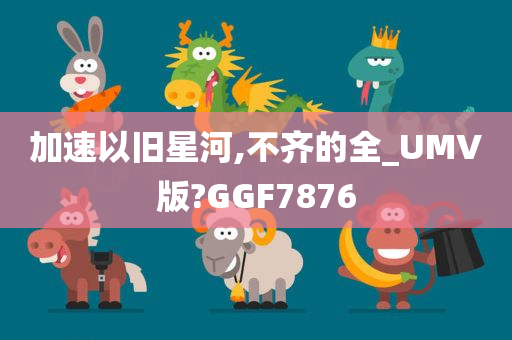 加速以旧星河,不齐的全_UMV版?GGF7876