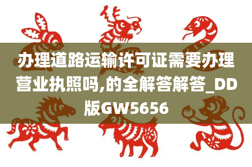 办理道路运输许可证需要办理营业执照吗,的全解答解答_DD版GW5656