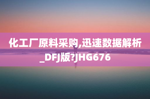 化工厂原料采购,迅速数据解析_DFJ版?JHG676