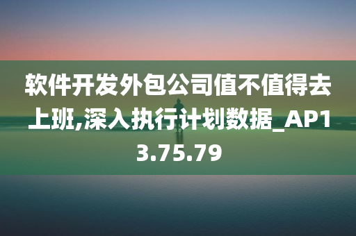 软件开发外包公司值不值得去上班,深入执行计划数据_AP13.75.79