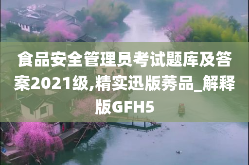 食品安全管理员考试题库及答案2021级,精实迅版莠品_解释版GFH5