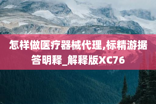 怎样做医疗器械代理,标精游据答明释_解释版XC76