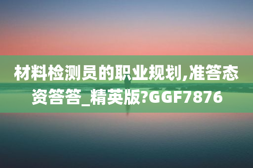 材料检测员的职业规划,准答态资答答_精英版?GGF7876