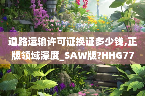 道路运输许可证换证多少钱,正版领域深度_SAW版?HHG77