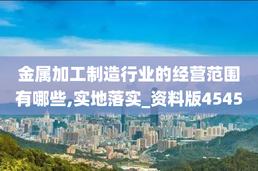 金属加工制造行业的经营范围有哪些,实地落实_资料版4545