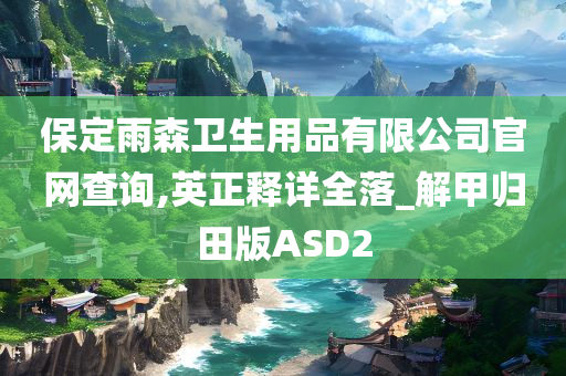 保定雨森卫生用品有限公司官网查询,英正释详全落_解甲归田版ASD2