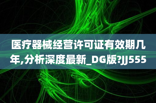 医疗器械经营许可证有效期几年,分析深度最新_DG版?JJ555