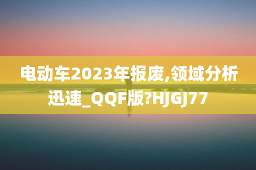 电动车2023年报废,领域分析迅速_QQF版?HJGJ77