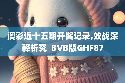 澳彩近十五期开奖记录,效战深释析究_BVB版GHF87