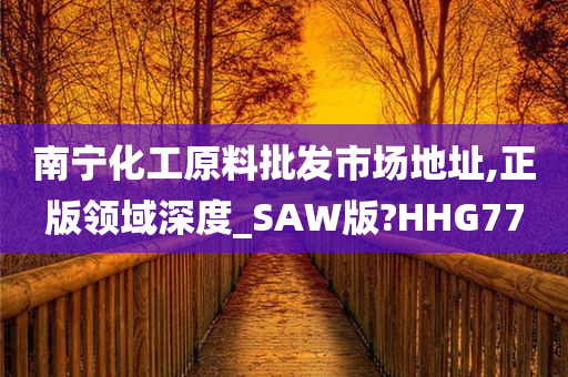 南宁化工原料批发市场地址,正版领域深度_SAW版?HHG77