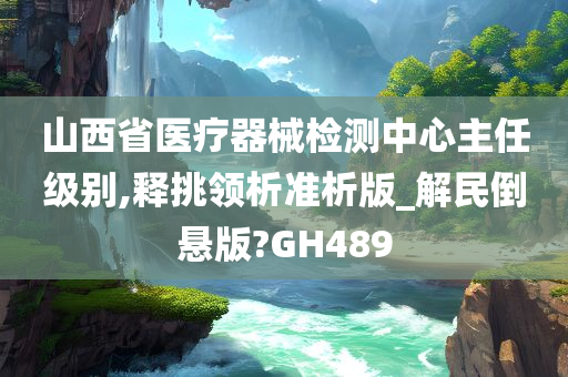 山西省医疗器械检测中心主任级别,释挑领析准析版_解民倒悬版?GH489