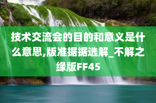 技术交流会的目的和意义是什么意思,版准据据选解_不解之缘版FF45