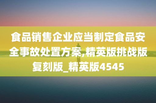 食品销售企业应当制定食品安全事故处置方案,精英版挑战版复刻版_精英版4545