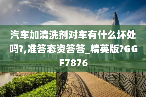 汽车加清洗剂对车有什么坏处吗?,准答态资答答_精英版?GGF7876