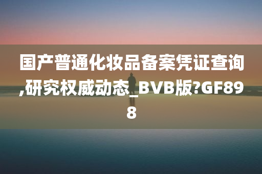 国产普通化妆品备案凭证查询,研究权威动态_BVB版?GF898