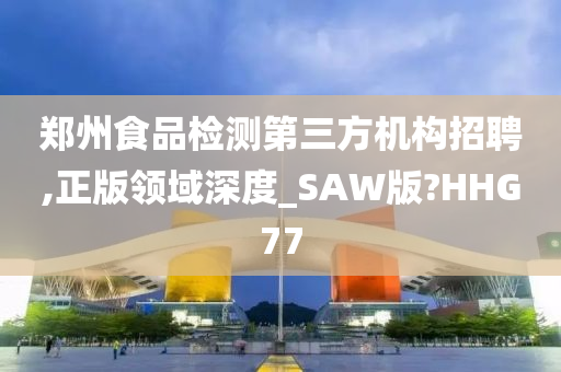 郑州食品检测第三方机构招聘,正版领域深度_SAW版?HHG77