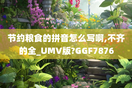 节约粮食的拼音怎么写啊,不齐的全_UMV版?GGF7876