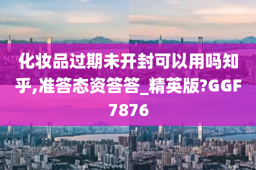 化妆品过期未开封可以用吗知乎,准答态资答答_精英版?GGF7876